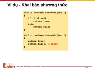 Ví dụ - Khai báo phương thức
Public boolean checkOdd(int i)
{
if (i %2 ==0)
return true;
else
return false;
}
Public boolean checkOdd(int i)
{
return true;
return false; //error
}
40
 