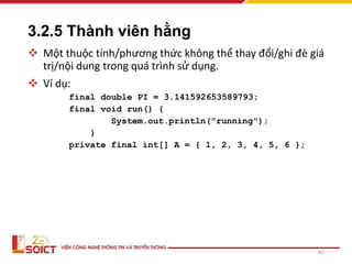 3.2.5 Thành viên hằng
 Một thuộc tính/phương thức không thể thay đổi/ghi đè giá
trị/nội dung trong quá trình sử dụng.
 Ví dụ:
final double PI = 3.141592653589793;
final void run() {
System.out.println("running");
}
private final int[] A = { 1, 2, 3, 4, 5, 6 };
42
 