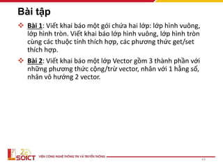 Bài tập
 Bài 1: Viết khai báo một gói chứa hai lớp: lớp hình vuông,
lớp hình tròn. Viết khai báo lớp hình vuông, lớp hình tròn
cùng các thuộc tính thích hợp, các phương thức get/set
thích hợp.
 Bài 2: Viết khai báo một lớp Vector gồm 3 thành phần với
những phương thức cộng/trừ vector, nhân với 1 hằng số,
nhân vô hướng 2 vector.
43
 