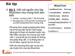 Bài tập
 Bài 3. Viết mã nguồn cho lớp
NhanVien như trong hình bên
biết:
 Lương = Lương cơ bản * Hệ số lương
 Phương thức inTTin() hiển thị thông tin
của đối tượng NhanVien tương ứng.
44
NhanVien
-tenNhanVien: String
-luongCoBan: double
-heSoLuong: double
+LUONG_MAX: double
+tangLuong(double):b
oolean
+tinhLuong(): double
+inTTin()
• Phương thức tangLuong(double) tăng
hệ số lương hiện tại lên một lượng
bằng giá trị tham số double truyền vào.
Nếu điều này làm cho lương của nhân
viên > lương tối đa cho phép thì không
cho phép thay đổi, in ra thông báo và
trả về false, ngược lại trả về true.
• Viết các phương thức get và set cho
các thuộc tính của lớp NhanVien
 