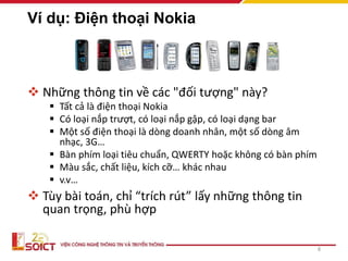 Ví dụ: Điện thoại Nokia
 Những thông tin về các "đối tượng" này?
 Tất cả là điện thoại Nokia
 Có loại nắp trượt, có loại nắp gập, có loại dạng bar
 Một số điện thoại là dòng doanh nhân, một số dòng âm
nhạc, 3G…
 Bàn phím loại tiêu chuẩn, QWERTY hoặc không có bàn phím
 Màu sắc, chất liệu, kích cỡ… khác nhau
 v.v…
 Tùy bài toán, chỉ “trích rút” lấy những thông tin
quan trọng, phù hợp
8
 