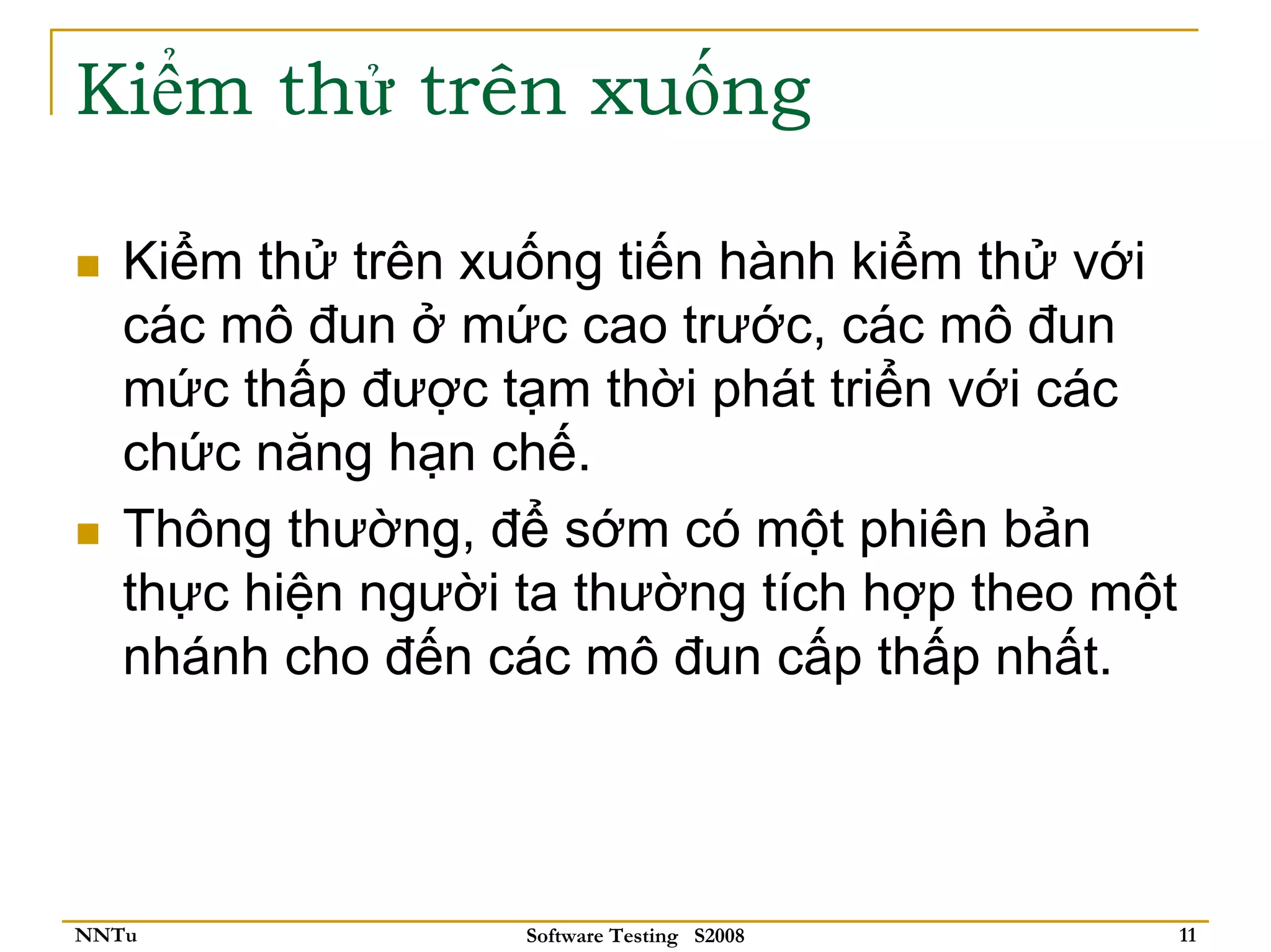 Kiểm thử trên xuống

   Kiểm thử trên xuống tiến hành kiểm thử với
   các mô đun ở mức cao trước, các mô đun
   mức thấp được tạm thời phát triển với các
   chức năng hạn chế.
   Thông thường, để sớm có một phiên bản
   thực hiện người ta thường tích hợp theo một
   nhánh cho đến các mô đun cấp thấp nhất.




NNTu               Software Testing S2008        11
 
