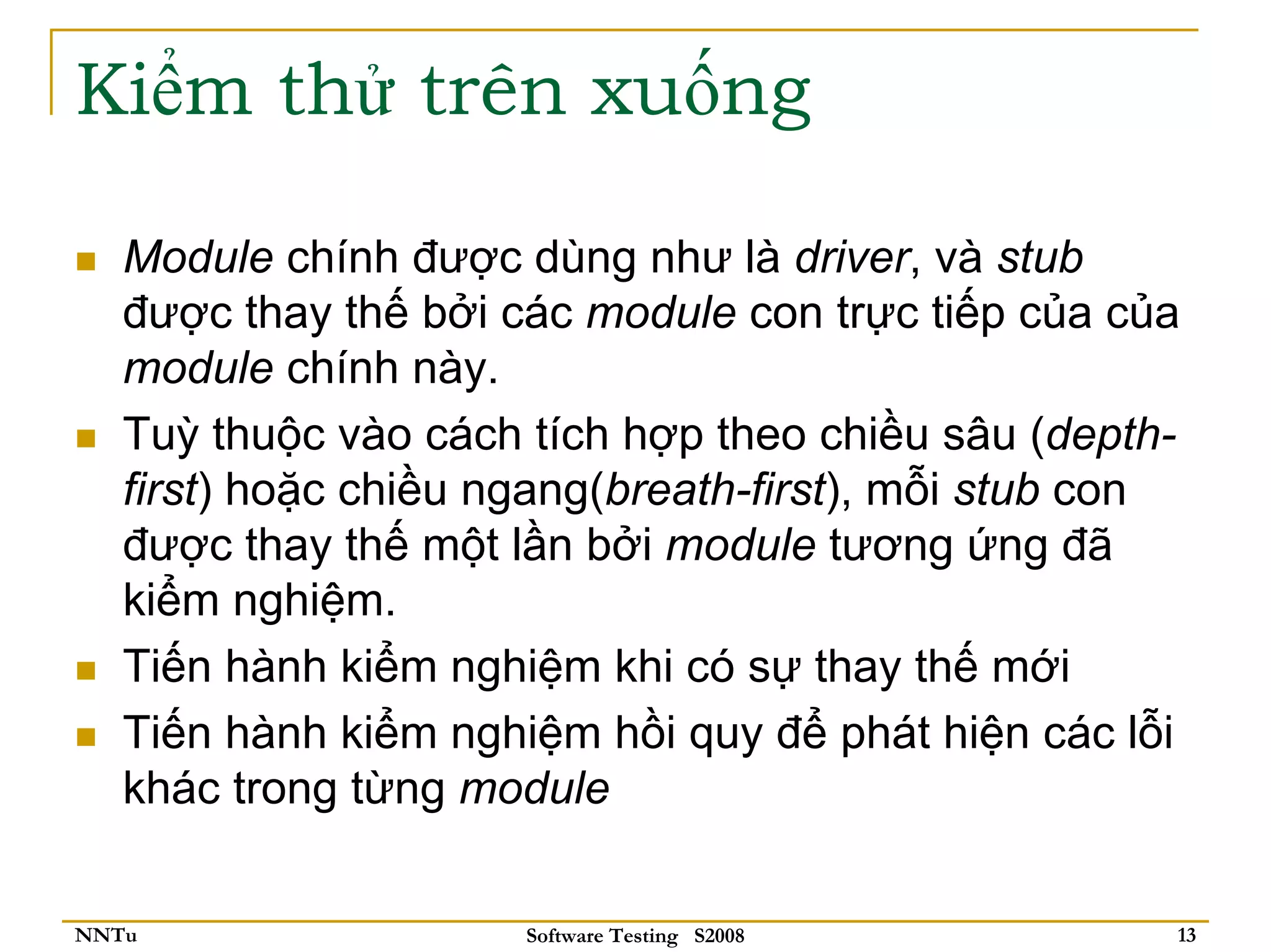 Kiểm thử trên xuống

   Module chính được dùng như là driver, và stub
   được thay thế bởi các module con trực tiếp của của
   module chính này.
   Tuỳ thuộc vào cách tích hợp theo chiều sâu (depth-
   first) hoặc chiều ngang(breath-first), mỗi stub con
   được thay thế một lần bởi module tương ứng đã
   kiểm nghiệm.
   Tiến hành kiểm nghiệm khi có sự thay thế mới
   Tiến hành kiểm nghiệm hồi quy để phát hiện các lỗi
   khác trong từng module


NNTu                  Software Testing S2008         13
 