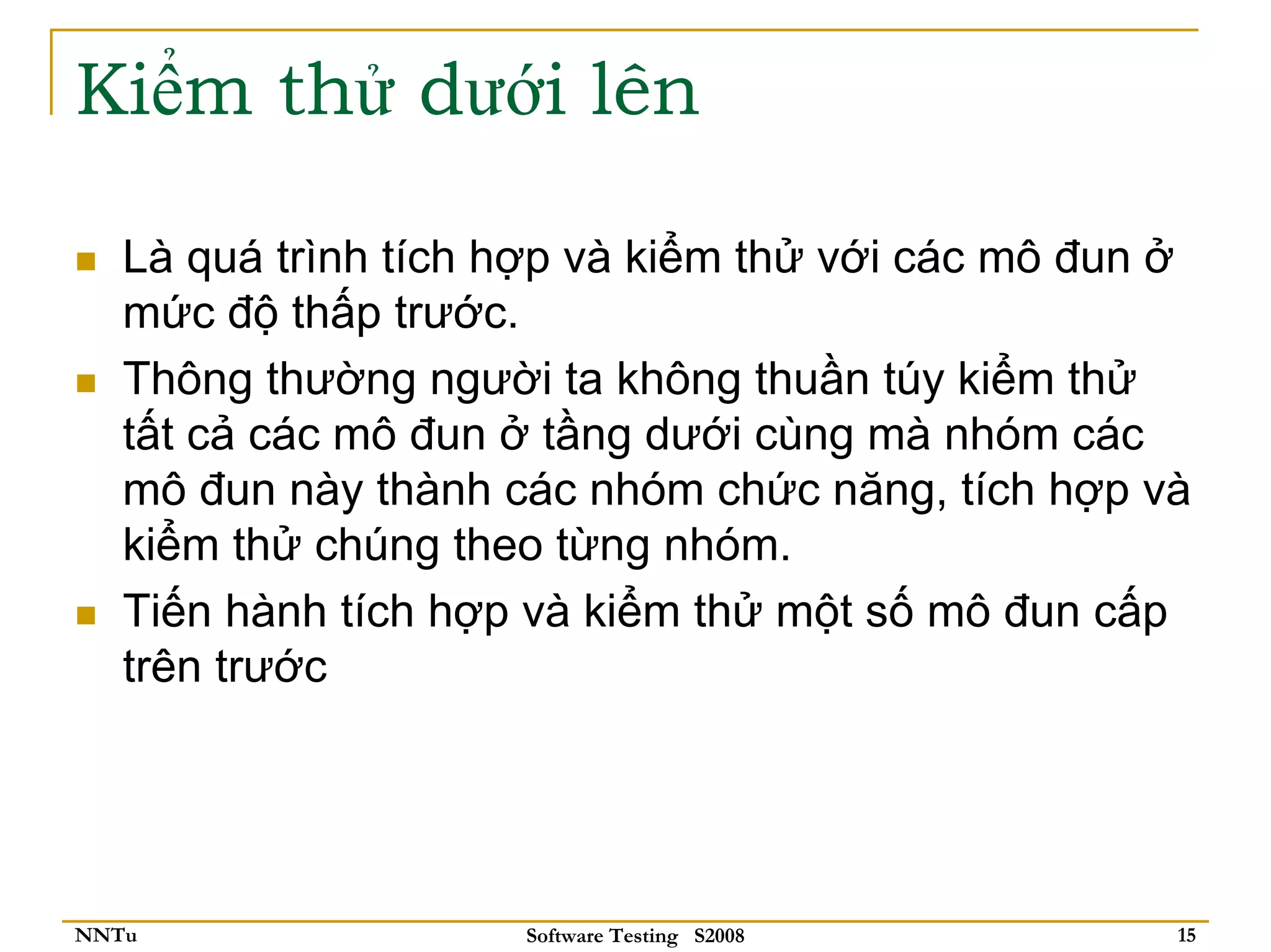 Kiểm thử dưới lên

   Là quá trình tích hợp và kiểm thử với các mô đun ở
   mức độ thấp trước.
   Thông thường người ta không thuần túy kiểm thử
   tất cả các mô đun ở tầng dưới cùng mà nhóm các
   mô đun này thành các nhóm chức năng, tích hợp và
   kiểm thử chúng theo từng nhóm.
   Tiến hành tích hợp và kiểm thử một số mô đun cấp
   trên trước




NNTu                 Software Testing S2008         15
 