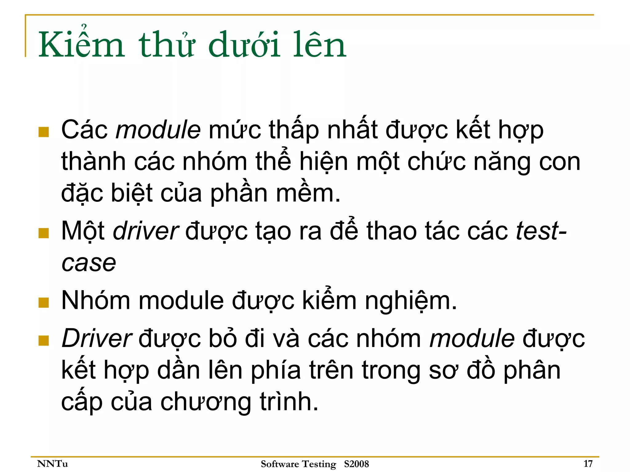 Kiểm thử dưới lên

   Các module mức thấp nhất được kết hợp
   thành các nhóm thể hiện một chức năng con
   đặc biệt của phần mềm.
   Một driver được tạo ra để thao tác các test-
   case
   Nhóm module được kiểm nghiệm.
   Driver được bỏ đi và các nhóm module được
   kết hợp dần lên phía trên trong sơ đồ phân
   cấp của chương trình.

NNTu               Software Testing S2008     17
 
