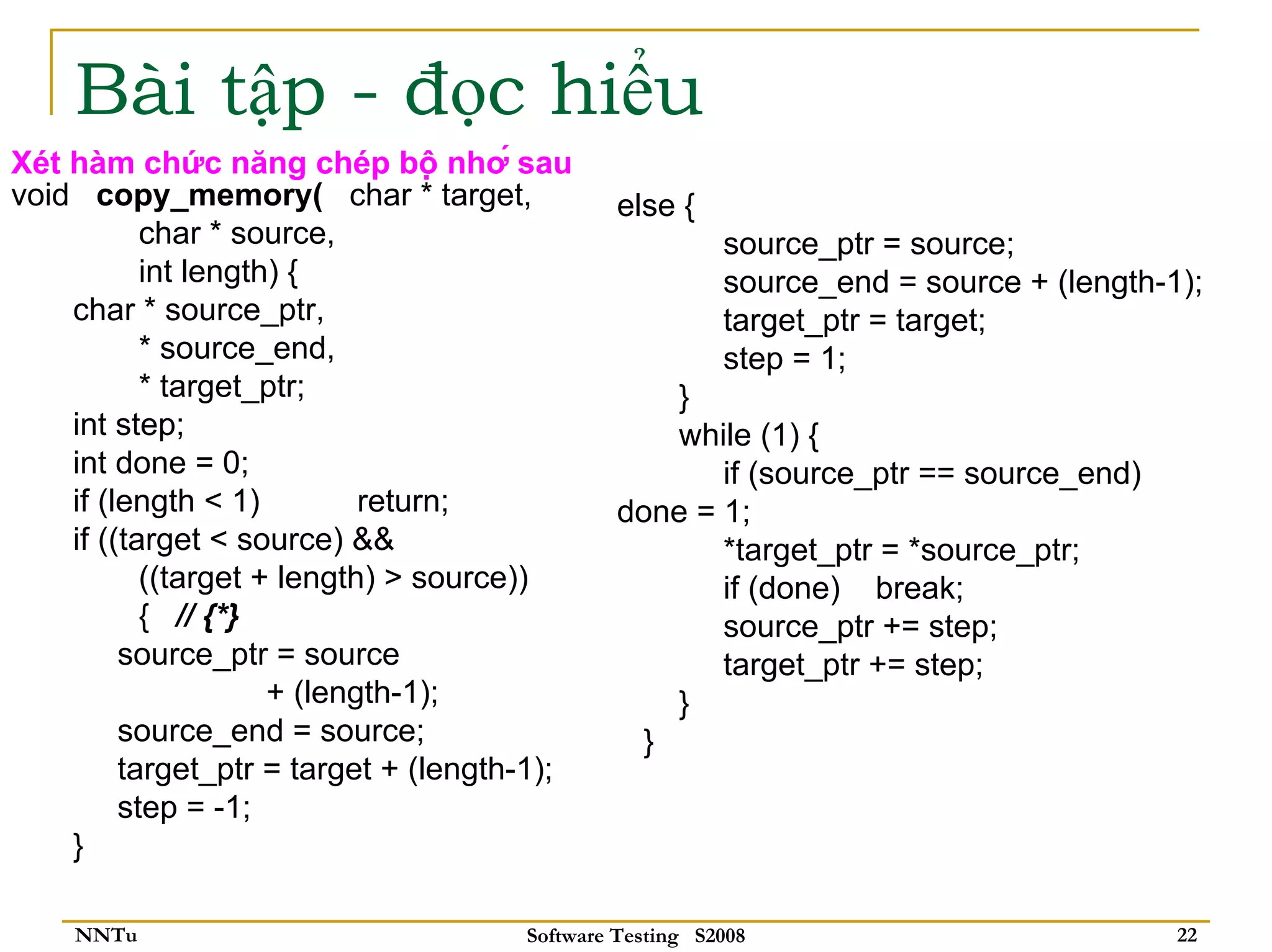 Bài tập - đọc hiểu
Xét hàm chức năng chép bộ nhớ sau
void copy_memory( char * target,               else {
           char * source,                                source_ptr = source;
           int length) {                                 source_end = source + (length-1);
    char * source_ptr,                                   target_ptr = target;
           * source_end,                                 step = 1;
           * target_ptr;                          }
    int step;                                     while (1) {
    int done = 0;                                     if (source_ptr == source_end)
    if (length < 1)         return;            done = 1;
    if ((target < source) &&                          *target_ptr = *source_ptr;
           ((target + length) > source))              if (done) break;
           { // {*}                                   source_ptr += step;
         source_ptr = source                          target_ptr += step;
                     + (length-1);                }
         source_end = source;                   }
         target_ptr = target + (length-1);
         step = -1;
    }

    NNTu                              Software Testing S2008                            22
 