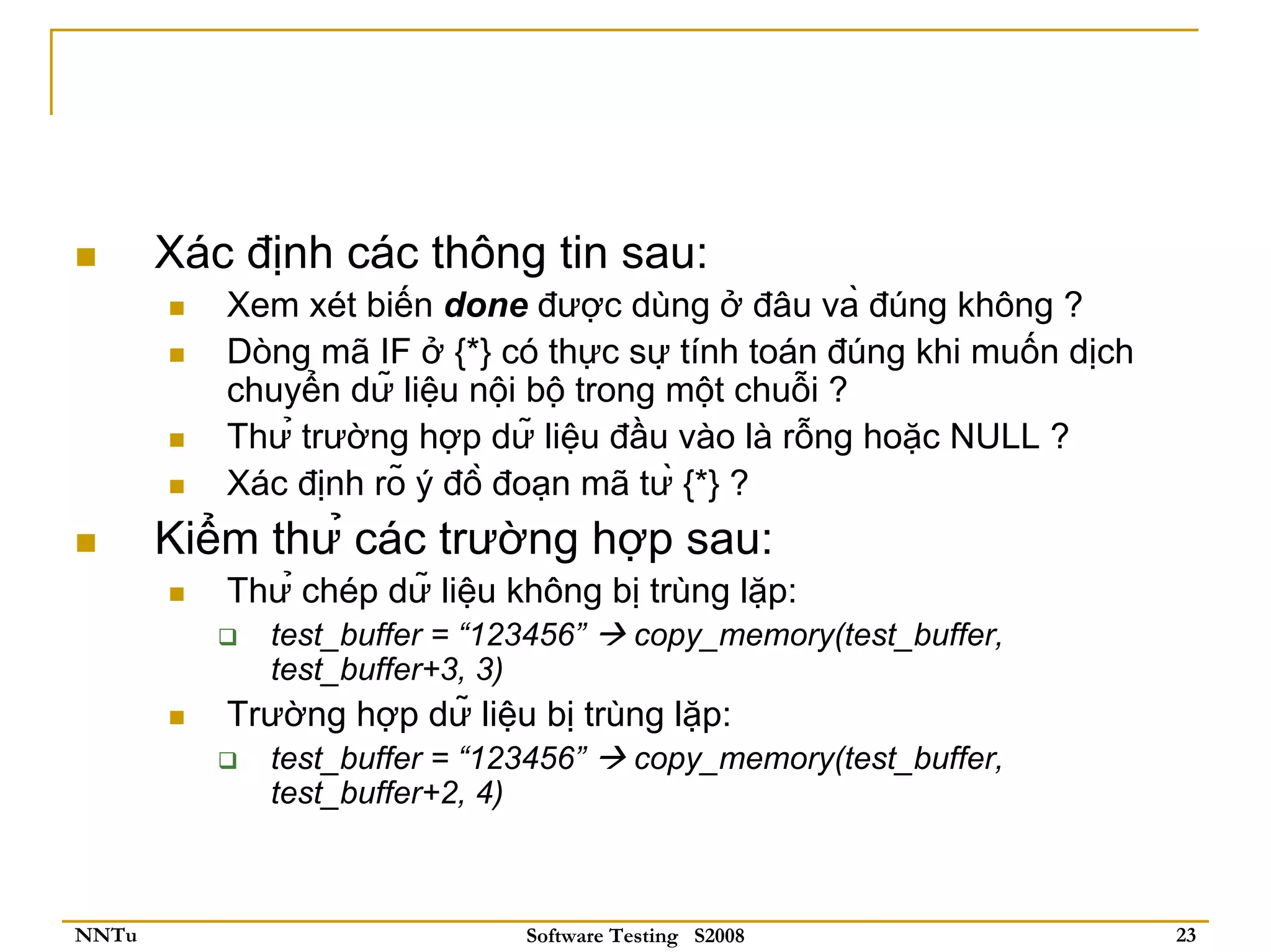 Xác định các thông tin sau:
          Xem xét biến done được dùng ở đâu và đúng không ?
          Dòng mã IF ở {*} có thực sự tính toán đúng khi muốn dịch
          chuyển dữ liệu nội bộ trong một chuỗi ?
          Thử trường hợp dữ liệu đầu vào là rỗng hoặc NULL ?
          Xác định rõ ý đồ đoạn mã từ {*} ?
       Kiểm thử các trường hợp sau:
          Thử chép dữ liệu không bị trùng lặp:
            test_buffer = “123456”     copy_memory(test_buffer,
            test_buffer+3, 3)
          Trường hợp dữ liệu bị trùng lặp:
            test_buffer = “123456”     copy_memory(test_buffer,
            test_buffer+2, 4)



NNTu                         Software Testing S2008                   23
 