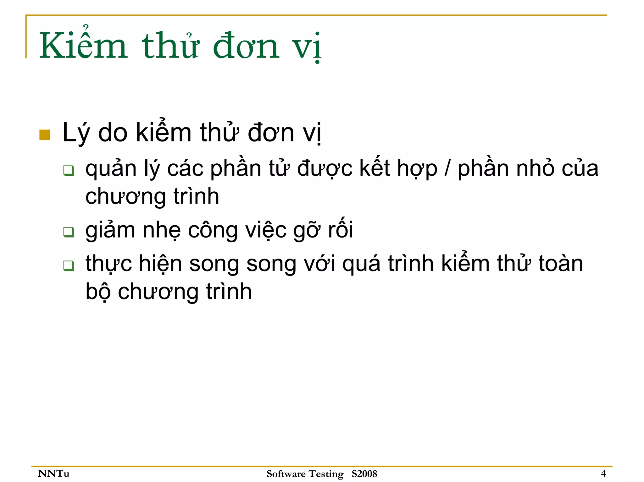 Kiểm thử đơn vị

   Lý do kiểm thử đơn vị
       quản lý các phần tử được kết hợp / phần nhỏ của
       chương trình
       giảm nhẹ công việc gỡ rối
       thực hiện song song với quá trình kiểm thử toàn
       bộ chương trình




NNTu                   Software Testing S2008            4
 