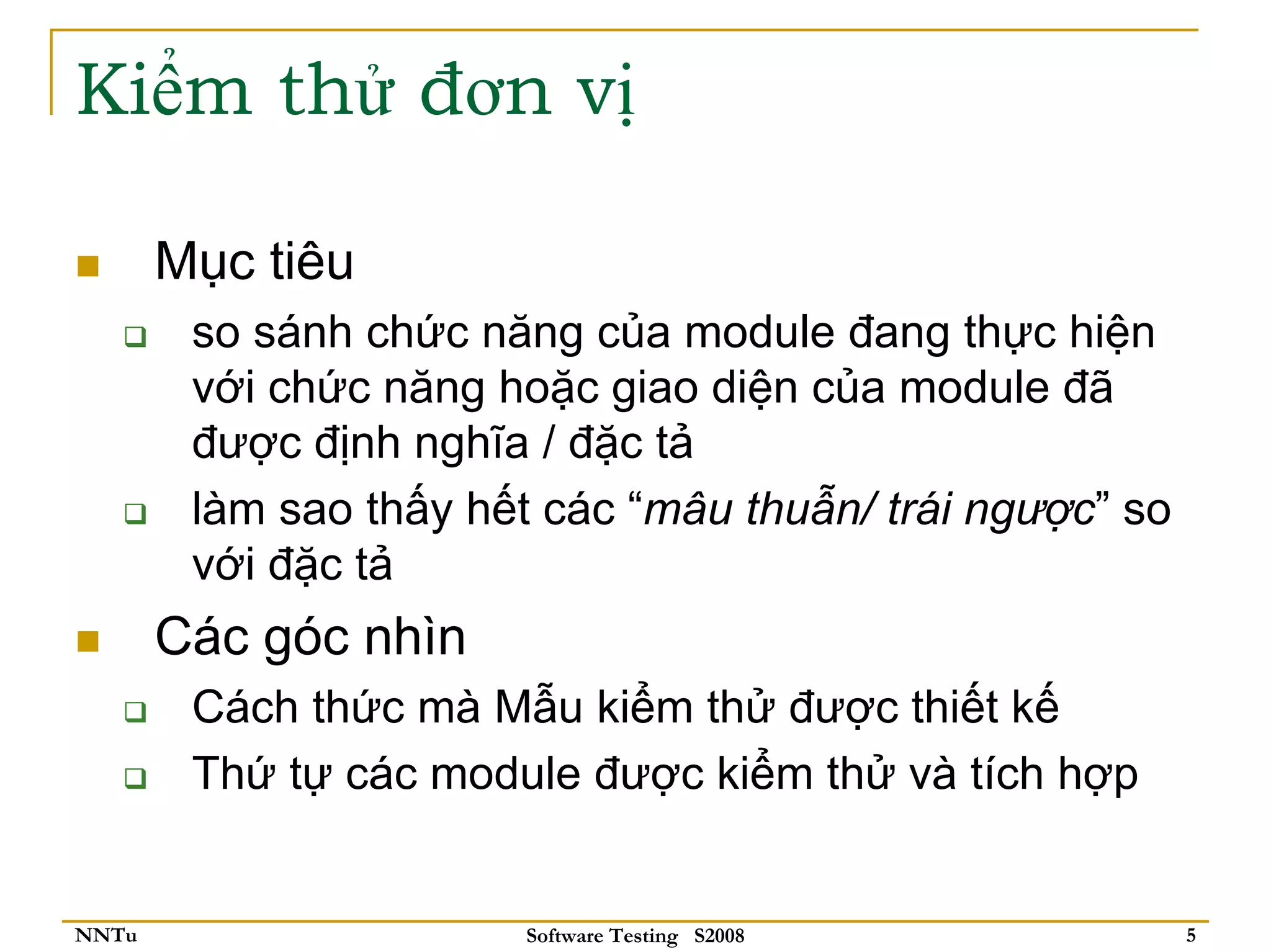 Kiểm thử đơn vị

       Mục tiêu
        so sánh chức năng của module đang thực hiện
        với chức năng hoặc giao diện của module đã
        được định nghĩa / đặc tả
        làm sao thấy hết các “mâu thuẫn/ trái ngược” so
        với đặc tả
       Các góc nhìn
        Cách thức mà Mẫu kiểm thử được thiết kế
        Thứ tự các module được kiểm thử và tích hợp


NNTu                    Software Testing S2008            5
 