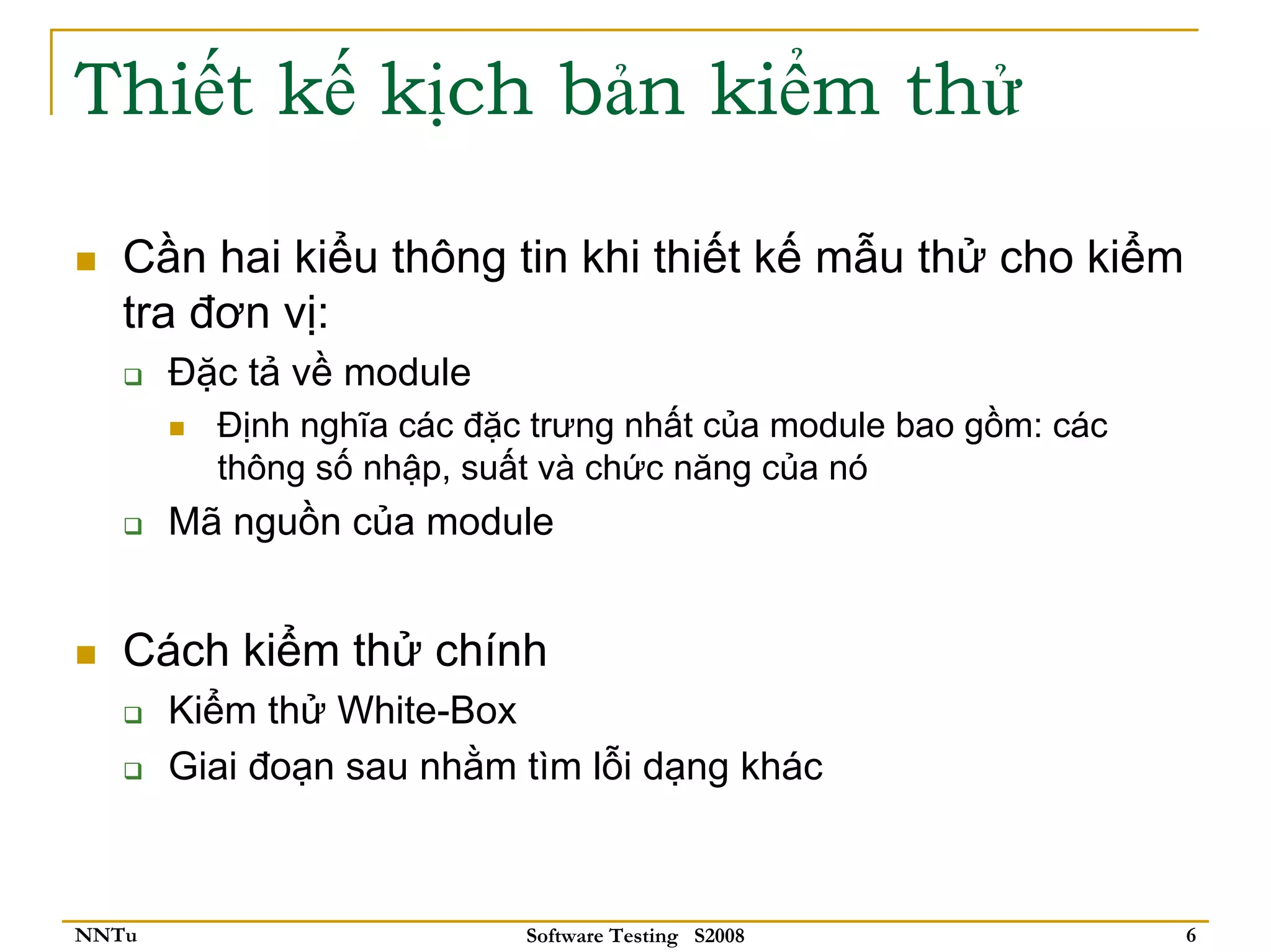 Thiết kế kịch bản kiểm thử

   Cần hai kiểu thông tin khi thiết kế mẫu thử cho kiểm
   tra đơn vị:
       Đặc tả về module
         Định nghĩa các đặc trưng nhất của module bao gồm: các
         thông số nhập, suất và chức năng của nó
       Mã nguồn của module


   Cách kiểm thử chính
       Kiểm thử White-Box
       Giai đoạn sau nhằm tìm lỗi dạng khác



NNTu                       Software Testing S2008                6
 