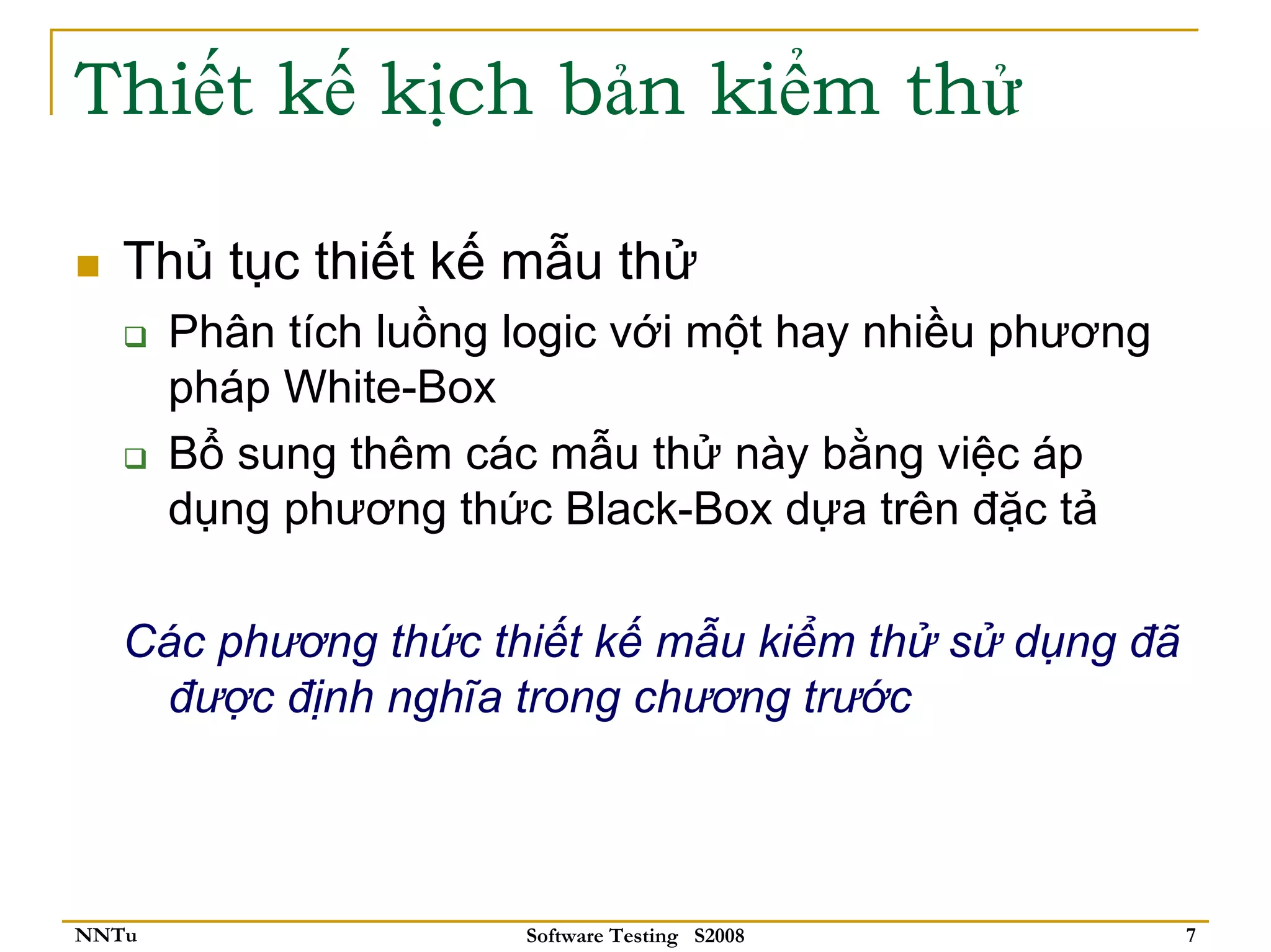 Thiết kế kịch bản kiểm thử

   Thủ tục thiết kế mẫu thử
       Phân tích luồng logic với một hay nhiều phương
       pháp White-Box
       Bổ sung thêm các mẫu thử này bằng việc áp
       dụng phương thức Black-Box dựa trên đặc tả

   Các phương thức thiết kế mẫu kiểm thử sử dụng đã
    được định nghĩa trong chương trước



NNTu                   Software Testing S2008           7
 