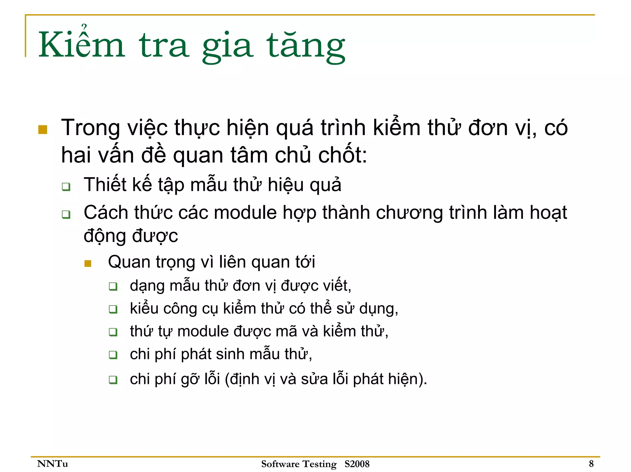 Kiểm tra gia tăng

   Trong việc thực hiện quá trình kiểm thử đơn vị, có
   hai vấn đề quan tâm chủ chốt:
       Thiết kế tập mẫu thử hiệu quả
       Cách thức các module hợp thành chương trình làm hoạt
       động được
         Quan trọng vì liên quan tới
           dạng mẫu thử đơn vị được viết,
           kiểu công cụ kiểm thử có thể sử dụng,
           thứ tự module được mã và kiểm thử,
           chi phí phát sinh mẫu thử,
           chi phí gỡ lỗi (định vị và sửa lỗi phát hiện).




NNTu                           Software Testing S2008         8
 