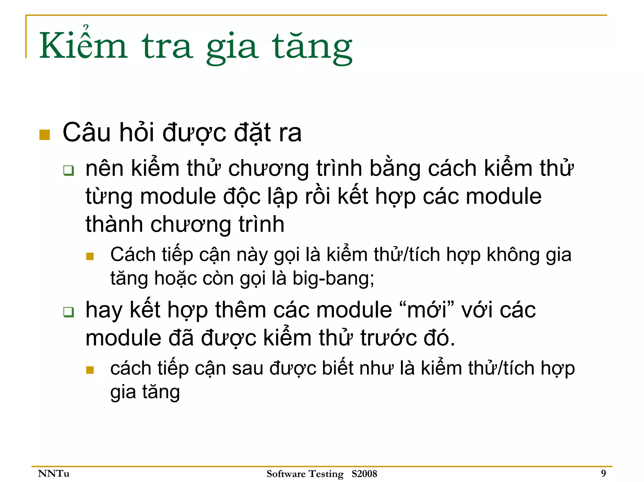 Kiểm tra gia tăng

   Câu hỏi được đặt ra
       nên kiểm thử chương trình bằng cách kiểm thử
       từng module độc lập rồi kết hợp các module
       thành chương trình
         Cách tiếp cận này gọi là kiểm thử/tích hợp không gia
         tăng hoặc còn gọi là big-bang;
       hay kết hợp thêm các module “mới” với các
       module đã được kiểm thử trước đó.
         cách tiếp cận sau được biết như là kiểm thử/tích hợp
         gia tăng


NNTu                      Software Testing S2008                9
 