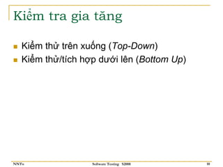 Kiểm tra gia tăng

   Kiểm thử trên xuống (Top-Down)
   Kiểm thử/tích hợp dưới lên (Bottom Up)




NNTu               Software Testing S2008   10
 