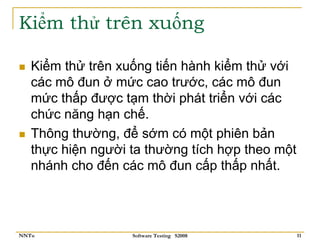Kiểm thử trên xuống

   Kiểm thử trên xuống tiến hành kiểm thử với
   các mô đun ở mức cao trước, các mô đun
   mức thấp được tạm thời phát triển với các
   chức năng hạn chế.
   Thông thường, để sớm có một phiên bản
   thực hiện người ta thường tích hợp theo một
   nhánh cho đến các mô đun cấp thấp nhất.




NNTu               Software Testing S2008        11
 