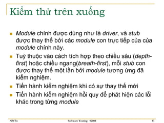 Kiểm thử trên xuống

   Module chính được dùng như là driver, và stub
   được thay thế bởi các module con trực tiếp của của
   module chính này.
   Tuỳ thuộc vào cách tích hợp theo chiều sâu (depth-
   first) hoặc chiều ngang(breath-first), mỗi stub con
   được thay thế một lần bởi module tương ứng đã
   kiểm nghiệm.
   Tiến hành kiểm nghiệm khi có sự thay thế mới
   Tiến hành kiểm nghiệm hồi quy để phát hiện các lỗi
   khác trong từng module


NNTu                  Software Testing S2008         13
 