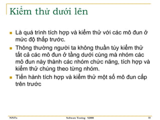 Kiểm thử dưới lên

   Là quá trình tích hợp và kiểm thử với các mô đun ở
   mức độ thấp trước.
   Thông thường người ta không thuần túy kiểm thử
   tất cả các mô đun ở tầng dưới cùng mà nhóm các
   mô đun này thành các nhóm chức năng, tích hợp và
   kiểm thử chúng theo từng nhóm.
   Tiến hành tích hợp và kiểm thử một số mô đun cấp
   trên trước




NNTu                 Software Testing S2008         15
 