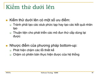 Kiểm thử dưới lên

   Kiểm thử dưới lên có một số ưu điểm:
       Tránh phải tạo các stub phức tạp hay tạo các kết quả nhân
       tạo
       Thuận tiện cho phát triển các mô đun thứ cấp dùng lại
       được


   Nhược điểm của phương pháp bottom-up:
       Phát hiện chậm các lỗi thiết kế
       Chậm có phiên bản thực hiện được của hệ thống




NNTu                       Software Testing S2008              19
 