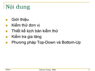 Nội dung

       Giới thiệu
       Kiểm thử đơn vị
       Thiết kế kịch bản kiểm thử
       Kiểm tra gia tăng
       Phương pháp Top-Down và Bottom-Up




NNTu                Software Testing S2008   2
 