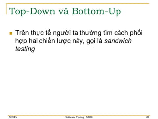 Top-Down và Bottom-Up

   Trên thực tế người ta thường tìm cách phối
   hợp hai chiến lược này, gọi là sandwich
   testing




NNTu               Software Testing S2008       20
 