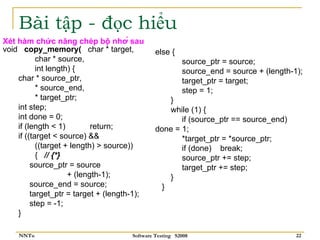 Bài tập - đọc hiểu
Xét hàm chức năng chép bộ nhớ sau
void copy_memory( char * target,               else {
           char * source,                                source_ptr = source;
           int length) {                                 source_end = source + (length-1);
    char * source_ptr,                                   target_ptr = target;
           * source_end,                                 step = 1;
           * target_ptr;                          }
    int step;                                     while (1) {
    int done = 0;                                     if (source_ptr == source_end)
    if (length < 1)         return;            done = 1;
    if ((target < source) &&                          *target_ptr = *source_ptr;
           ((target + length) > source))              if (done) break;
           { // {*}                                   source_ptr += step;
         source_ptr = source                          target_ptr += step;
                     + (length-1);                }
         source_end = source;                   }
         target_ptr = target + (length-1);
         step = -1;
    }

    NNTu                              Software Testing S2008                            22
 