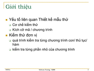 Giới thiệu

   Yếu tố liên quan Thiết kế mẫu thử
       Cơ chế kiểm thử
       Kích cỡ mã / chương trình
   Kiểm thử đơn vị
       quá trình kiểm tra từng chương trình con/ thủ tục/
       hàm
       kiểm tra từng phần nhỏ của chương trình




NNTu                    Software Testing S2008              3
 