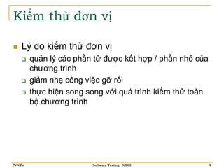 Kiểm thử đơn vị

   Lý do kiểm thử đơn vị
       quản lý các phần tử được kết hợp / phần nhỏ của
       chương trình
       giảm nhẹ công việc gỡ rối
       thực hiện song song với quá trình kiểm thử toàn
       bộ chương trình




NNTu                   Software Testing S2008            4
 