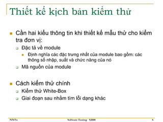 Thiết kế kịch bản kiểm thử

   Cần hai kiểu thông tin khi thiết kế mẫu thử cho kiểm
   tra đơn vị:
       Đặc tả về module
         Định nghĩa các đặc trưng nhất của module bao gồm: các
         thông số nhập, suất và chức năng của nó
       Mã nguồn của module


   Cách kiểm thử chính
       Kiểm thử White-Box
       Giai đoạn sau nhằm tìm lỗi dạng khác



NNTu                       Software Testing S2008                6
 