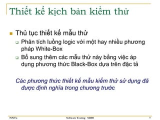 Thiết kế kịch bản kiểm thử

   Thủ tục thiết kế mẫu thử
       Phân tích luồng logic với một hay nhiều phương
       pháp White-Box
       Bổ sung thêm các mẫu thử này bằng việc áp
       dụng phương thức Black-Box dựa trên đặc tả

   Các phương thức thiết kế mẫu kiểm thử sử dụng đã
    được định nghĩa trong chương trước



NNTu                   Software Testing S2008           7
 
