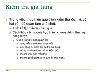 Kiểm tra gia tăng

   Trong việc thực hiện quá trình kiểm thử đơn vị, có
   hai vấn đề quan tâm chủ chốt:
       Thiết kế tập mẫu thử hiệu quả
       Cách thức các module hợp thành chương trình làm hoạt
       động được
         Quan trọng vì liên quan tới
           dạng mẫu thử đơn vị được viết,
           kiểu công cụ kiểm thử có thể sử dụng,
           thứ tự module được mã và kiểm thử,
           chi phí phát sinh mẫu thử,
           chi phí gỡ lỗi (định vị và sửa lỗi phát hiện).




NNTu                           Software Testing S2008         8
 