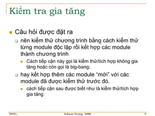 Kiểm tra gia tăng

   Câu hỏi được đặt ra
       nên kiểm thử chương trình bằng cách kiểm thử
       từng module độc lập rồi kết hợp các module
       thành chương trình
         Cách tiếp cận này gọi là kiểm thử/tích hợp không gia
         tăng hoặc còn gọi là big-bang;
       hay kết hợp thêm các module “mới” với các
       module đã được kiểm thử trước đó.
         cách tiếp cận sau được biết như là kiểm thử/tích hợp
         gia tăng


NNTu                      Software Testing S2008                9
 
