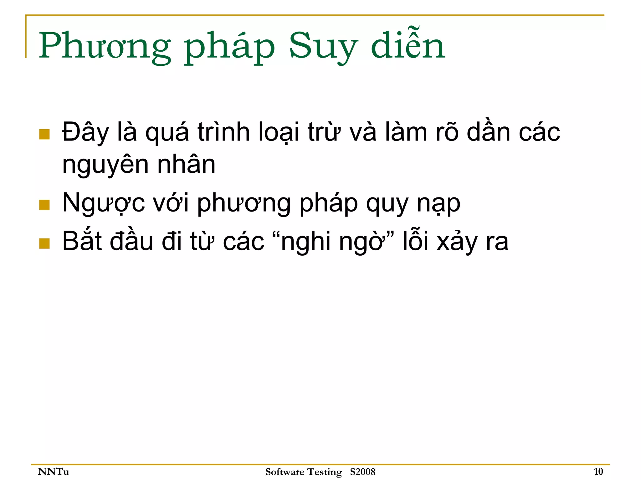 Phương pháp Suy diễn

   Đây là quá trình loại trừ và làm rõ dần các
   nguyên nhân
   Ngược với phương pháp quy nạp
   Bắt đầu đi từ các “nghi ngờ” lỗi xảy ra




NNTu                Software Testing S2008       10
 