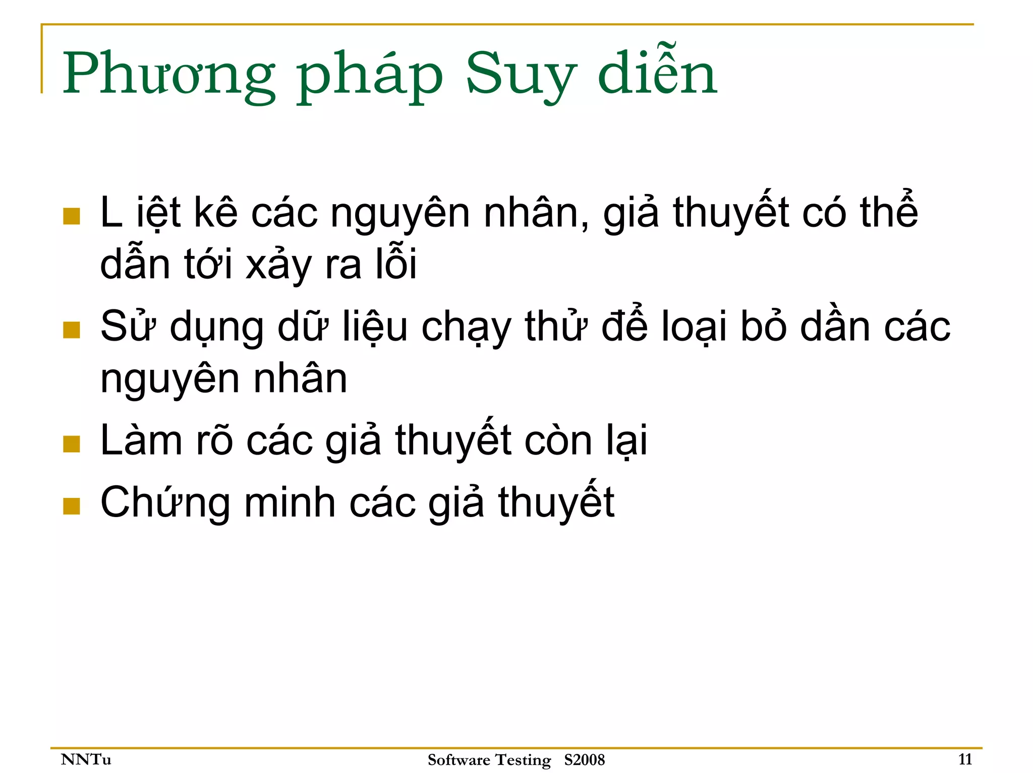 Phương pháp Suy diễn

   L iệt kê các nguyên nhân, giả thuyết có thể
   dẫn tới xảy ra lỗi
   Sử dụng dữ liệu chạy thử để loại bỏ dần các
   nguyên nhân
   Làm rõ các giả thuyết còn lại
   Chứng minh các giả thuyết




NNTu               Software Testing S2008        11
 