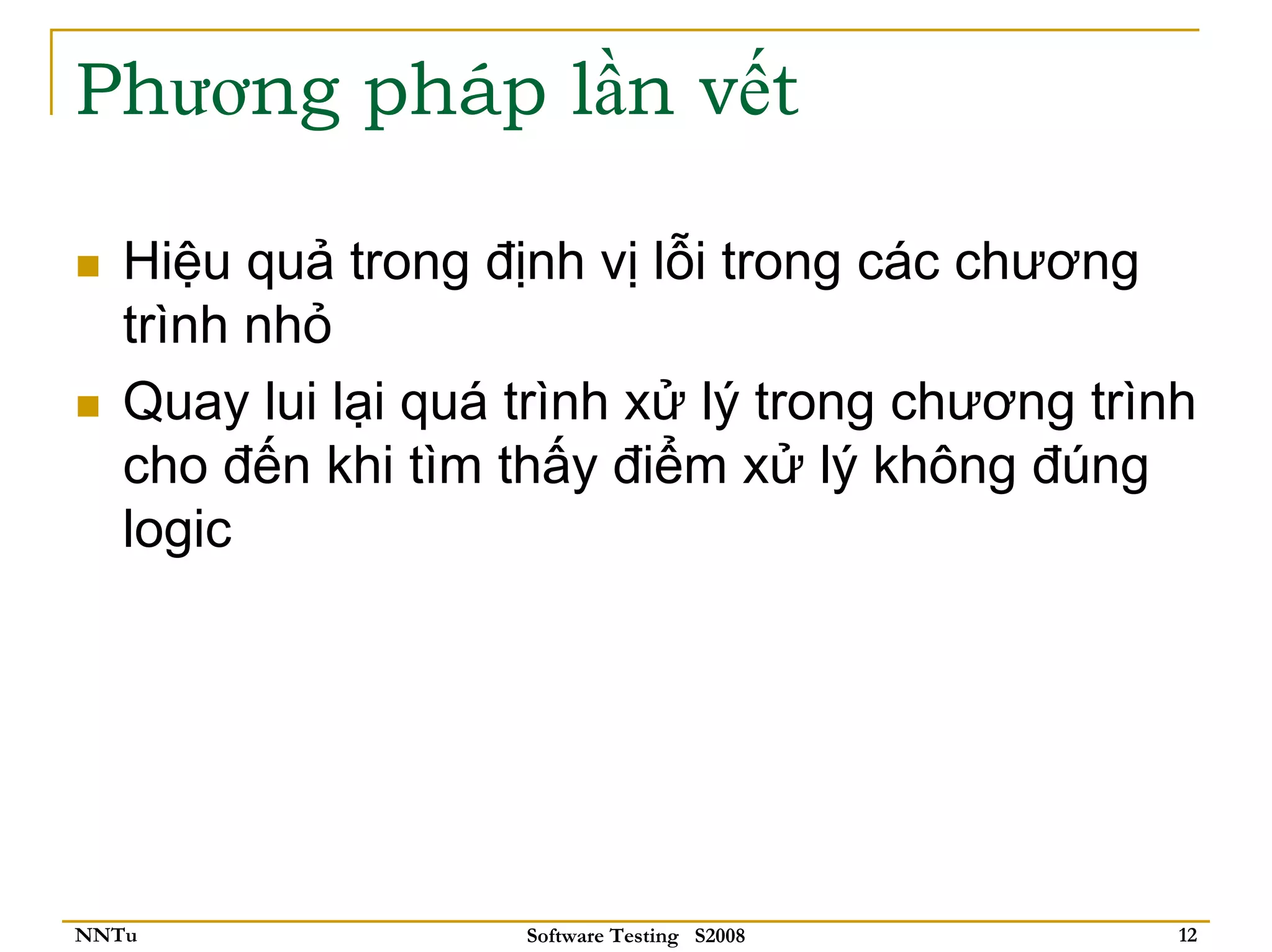 Phương pháp lần vết

   Hiệu quả trong định vị lỗi trong các chương
   trình nhỏ
   Quay lui lại quá trình xử lý trong chương trình
   cho đến khi tìm thấy điểm xử lý không đúng
   logic




NNTu                Software Testing S2008       12
 