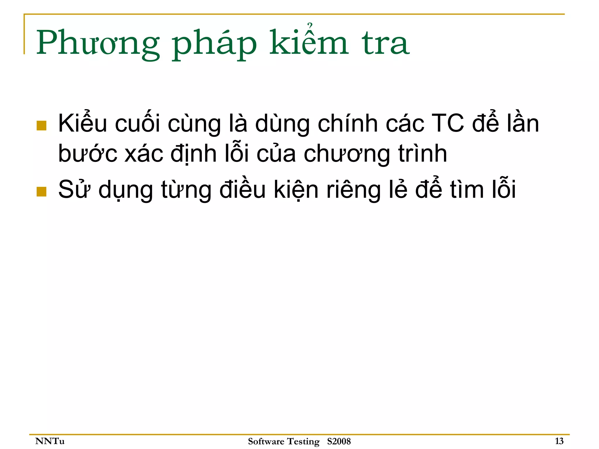 Phương pháp kiểm tra

   Kiểu cuối cùng là dùng chính các TC để lần
   bước xác định lỗi của chương trình
   Sử dụng từng điều kiện riêng lẻ để tìm lỗi




NNTu               Software Testing S2008       13
 
