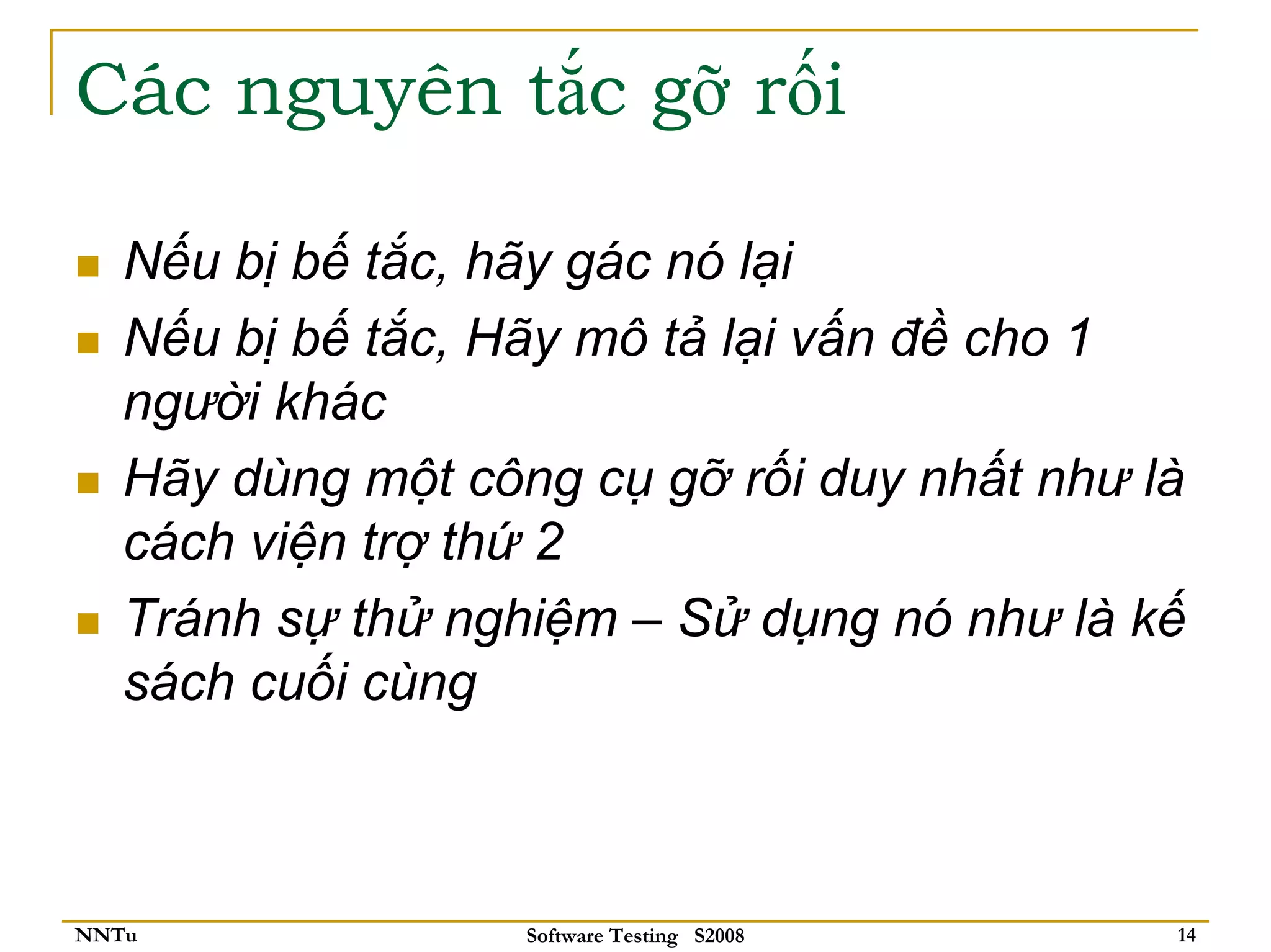 Các nguyên tắc gỡ rối

   Nếu bị bế tắc, hãy gác nó lại
   Nếu bị bế tắc, Hãy mô tả lại vấn đề cho 1
   người khác
   Hãy dùng một công cụ gỡ rối duy nhất như là
   cách viện trợ thứ 2
   Tránh sự thử nghiệm – Sử dụng nó như là kế
   sách cuối cùng



NNTu               Software Testing S2008    14
 
