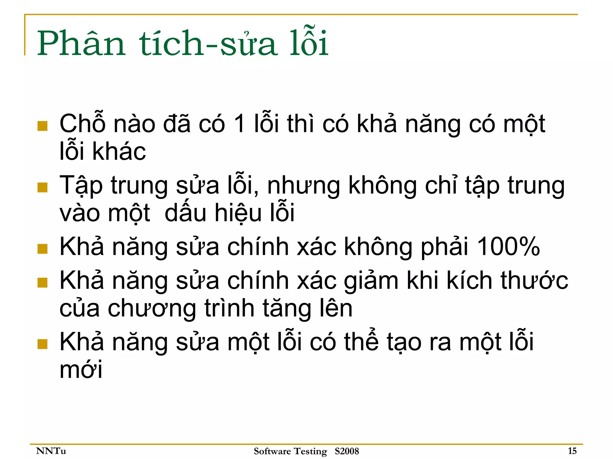 Phân tích-sửa lỗi

   Chỗ nào đã có 1 lỗi thì có khả năng có một
   lỗi khác
   Tập trung sửa lỗi, nhưng không chỉ tập trung
   vào một dấu hiệu lỗi
   Khả năng sửa chính xác không phải 100%
   Khả năng sửa chính xác giảm khi kích thước
   của chương trình tăng lên
   Khả năng sửa một lỗi có thể tạo ra một lỗi
   mới

NNTu               Software Testing S2008     15
 