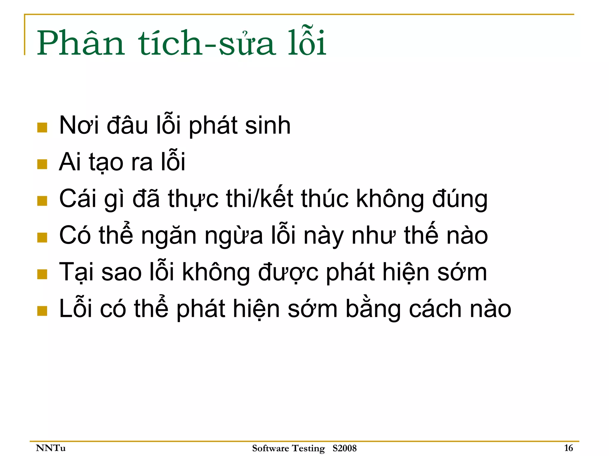 Phân tích-sửa lỗi

   Nơi đâu lỗi phát sinh
   Ai tạo ra lỗi
   Cái gì đã thực thi/kết thúc không đúng
   Có thể ngăn ngừa lỗi này như thế nào
   Tại sao lỗi không được phát hiện sớm
   Lỗi có thể phát hiện sớm bằng cách nào




NNTu               Software Testing S2008   16
 