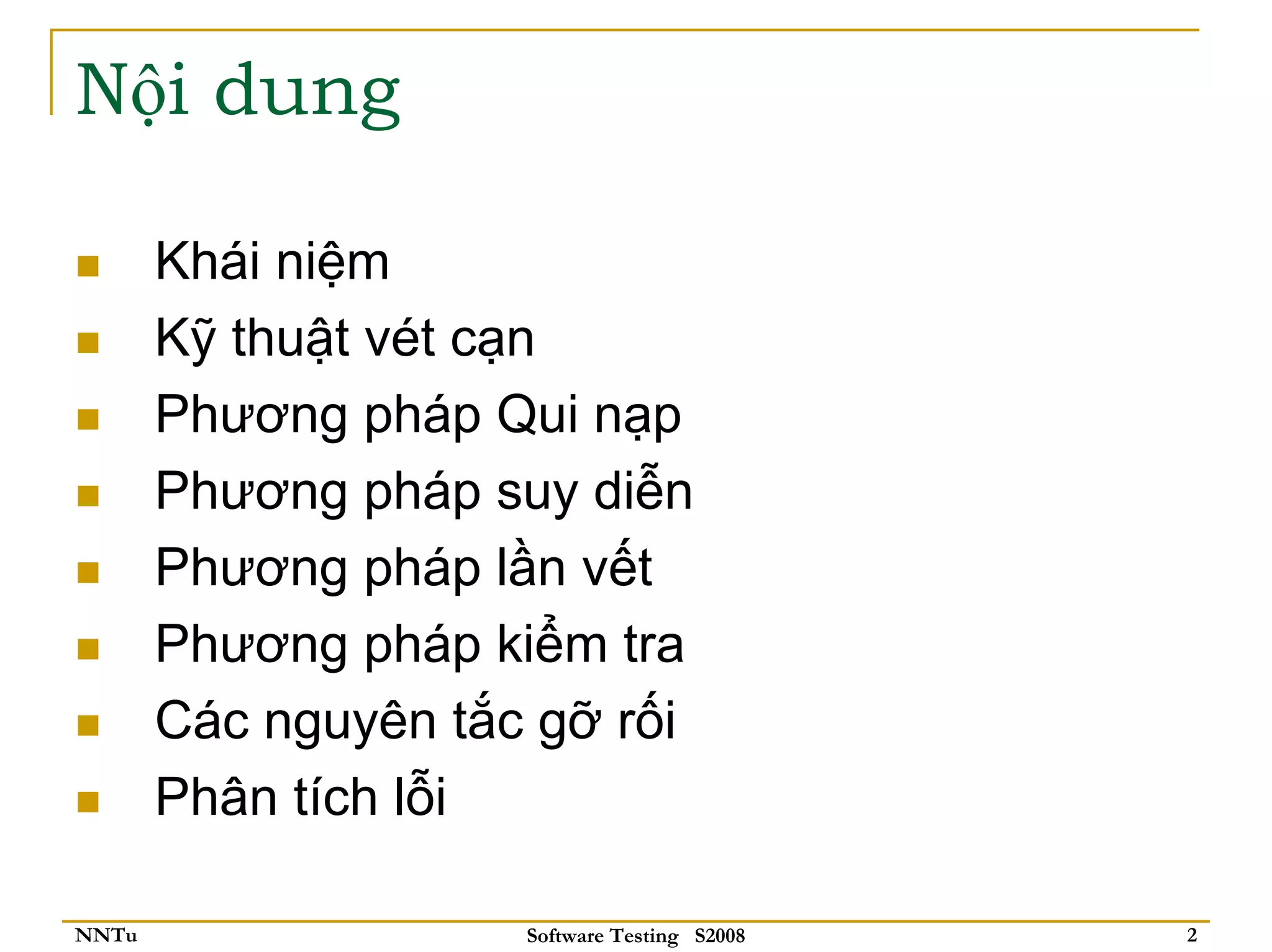 Nội dung

       Khái niệm
       Kỹ thuật vét cạn
       Phương pháp Qui nạp
       Phương pháp suy diễn
       Phương pháp lần vết
       Phương pháp kiểm tra
       Các nguyên tắc gỡ rối
       Phân tích lỗi

NNTu                 Software Testing S2008   2
 