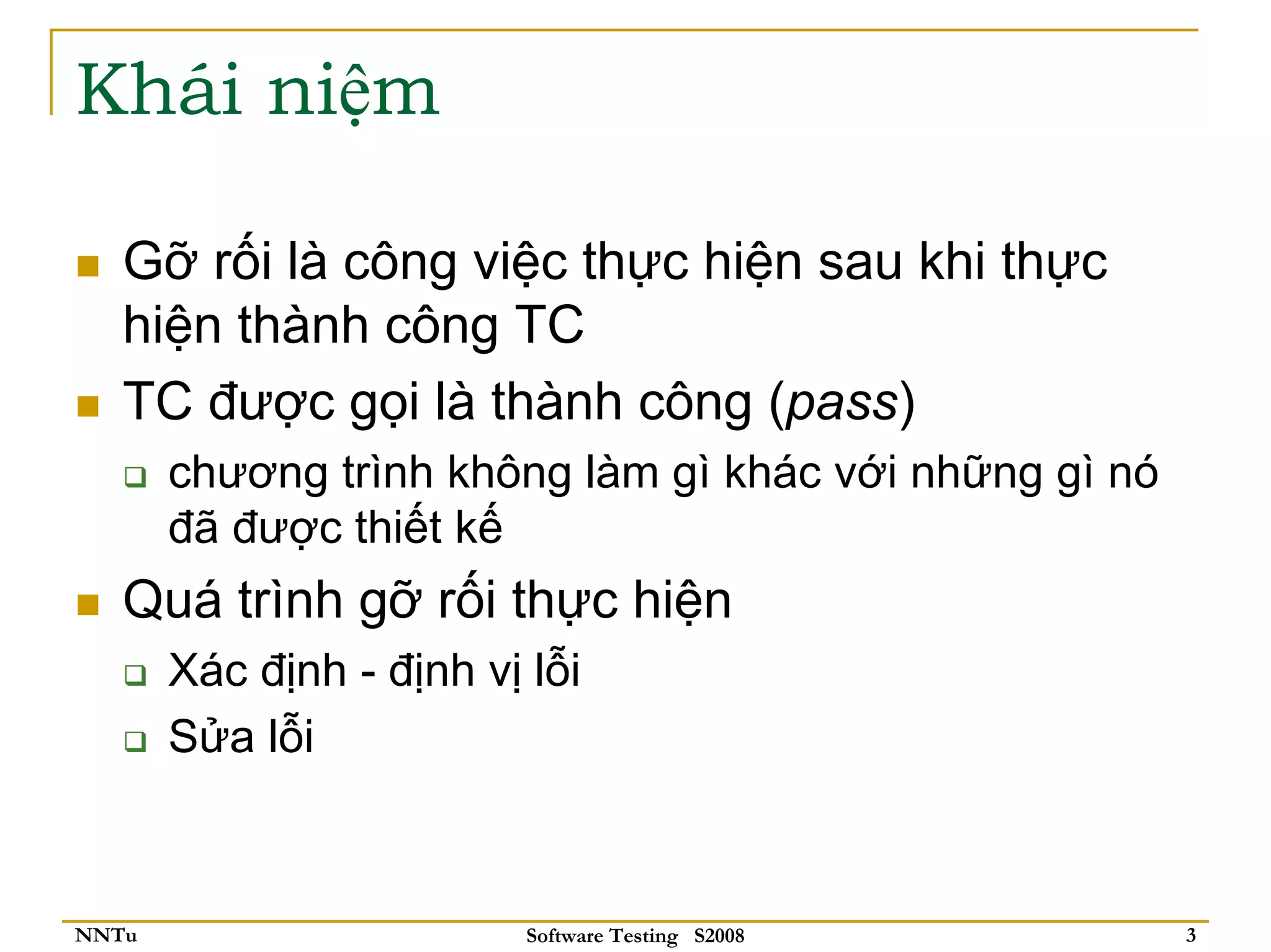 Khái niệm

   Gỡ rối là công việc thực hiện sau khi thực
   hiện thành công TC
   TC được gọi là thành công (pass)
       chương trình không làm gì khác với những gì nó
       đã được thiết kế
   Quá trình gỡ rối thực hiện
       Xác định - định vị lỗi
       Sửa lỗi



NNTu                      Software Testing S2008        3
 