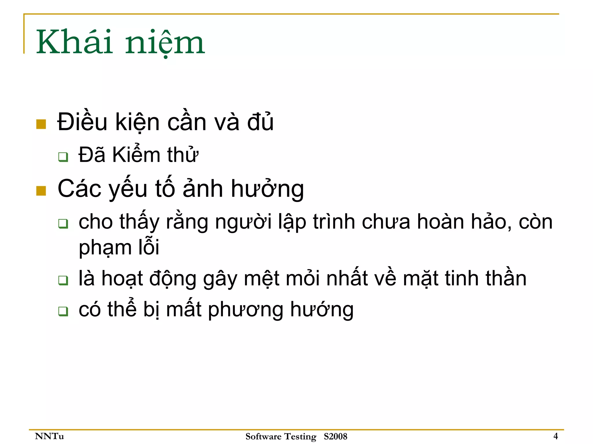 Khái niệm

   Điều kiện cần và đủ
       Đã Kiểm thử
   Các yếu tố ảnh hưởng
       cho thấy rằng người lập trình chưa hoàn hảo, còn
       phạm lỗi
       là hoạt động gây mệt mỏi nhất về mặt tinh thần
       có thể bị mất phương hướng




NNTu                   Software Testing S2008             4
 