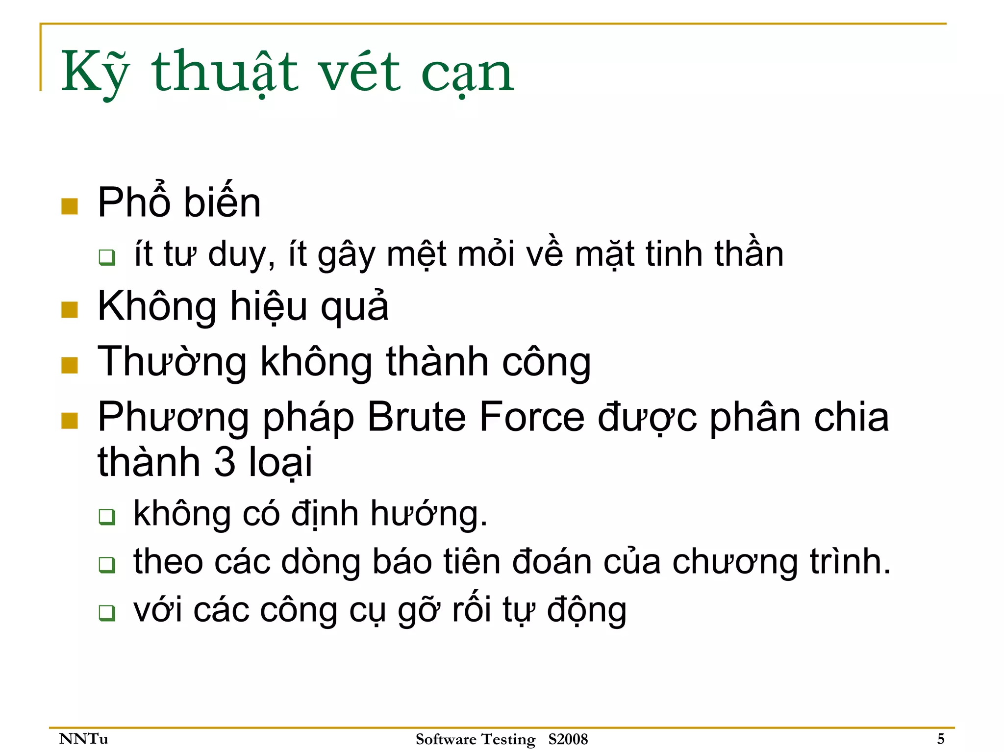 Kỹ thuật vét cạn

   Phổ biến
       ít tư duy, ít gây mệt mỏi về mặt tinh thần
   Không hiệu quả
   Thường không thành công
   Phương pháp Brute Force được phân chia
   thành 3 loại
       không có định hướng.
       theo các dòng báo tiên đoán của chương trình.
       với các công cụ gỡ rối tự động


NNTu                     Software Testing S2008        5
 