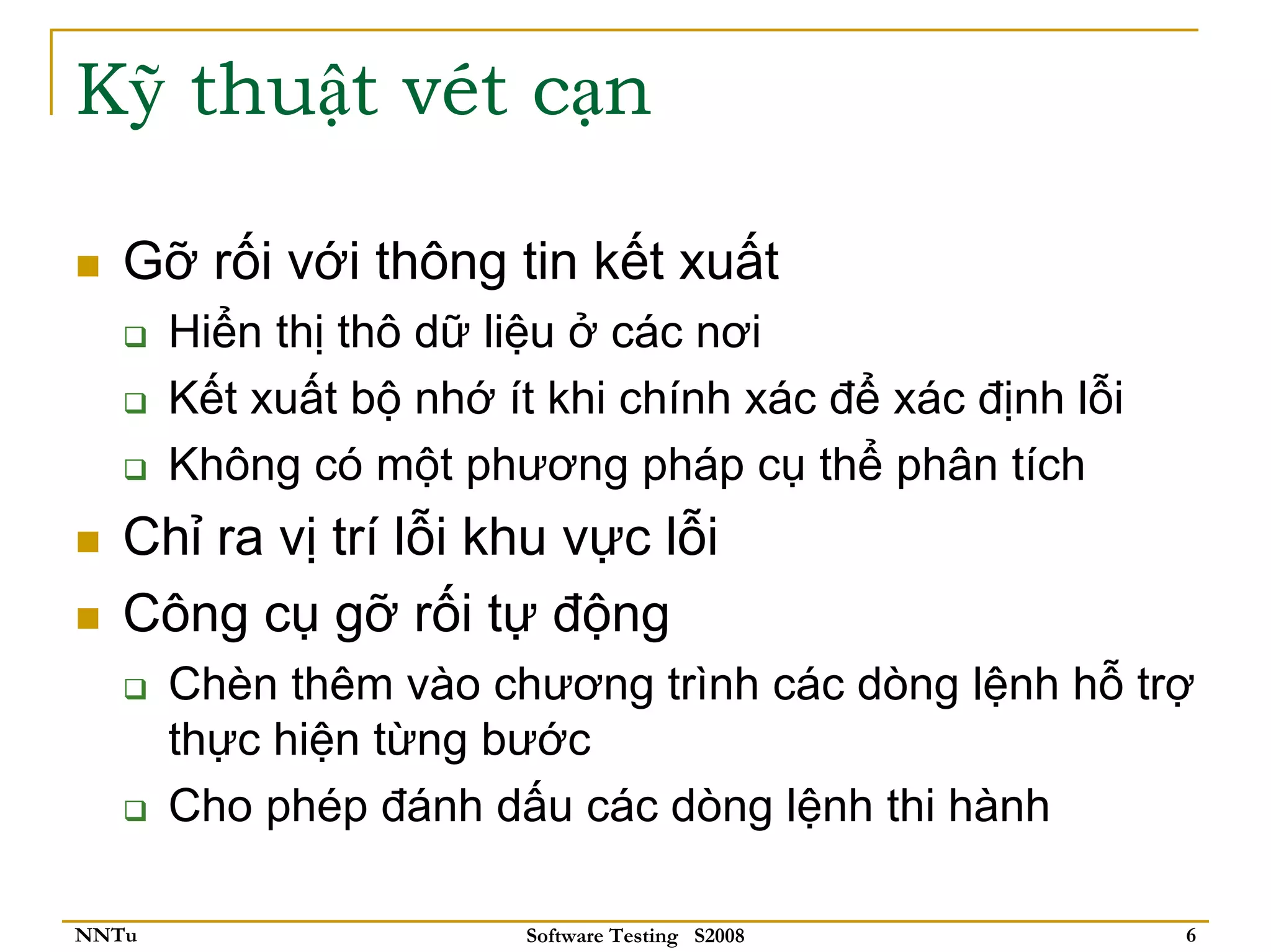 Kỹ thuật vét cạn

   Gỡ rối với thông tin kết xuất
       Hiển thị thô dữ liệu ở các nơi
       Kết xuất bộ nhớ ít khi chính xác để xác định lỗi
       Không có một phương pháp cụ thể phân tích
   Chỉ ra vị trí lỗi khu vực lỗi
   Công cụ gỡ rối tự động
       Chèn thêm vào chương trình các dòng lệnh hỗ trợ
       thực hiện từng bước
       Cho phép đánh dấu các dòng lệnh thi hành

NNTu                    Software Testing S2008            6
 