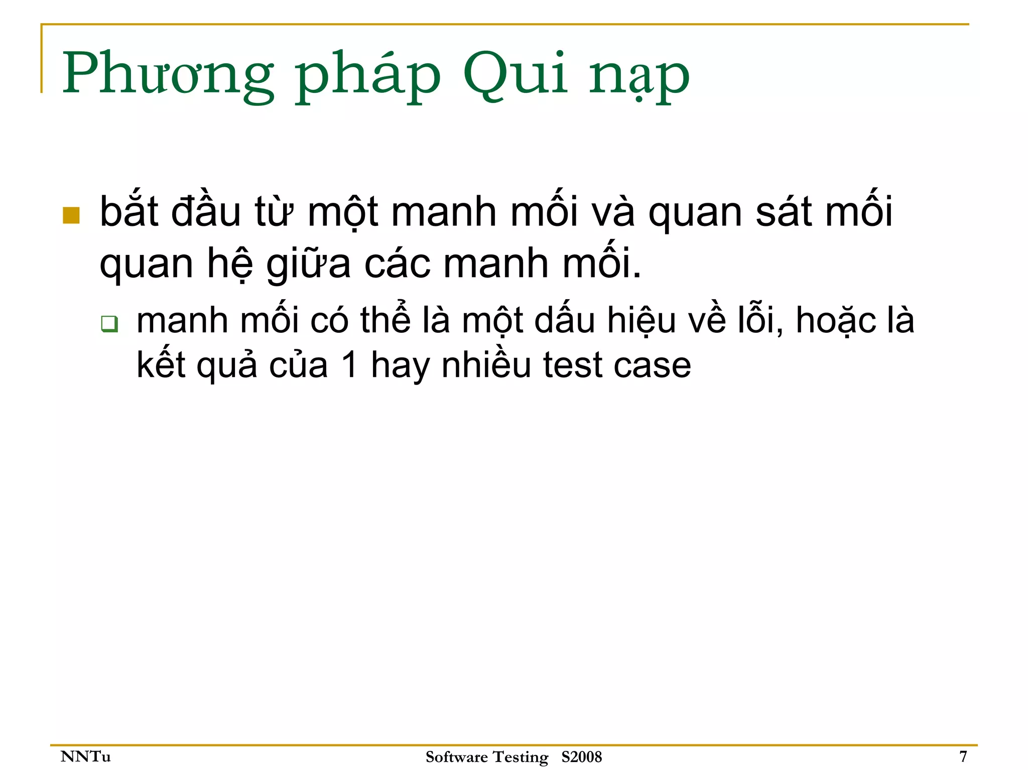 Phương pháp Qui nạp

   bắt đầu từ một manh mối và quan sát mối
   quan hệ giữa các manh mối.
       manh mối có thể là một dấu hiệu về lỗi, hoặc là
       kết quả của 1 hay nhiều test case




NNTu                    Software Testing S2008           7
 