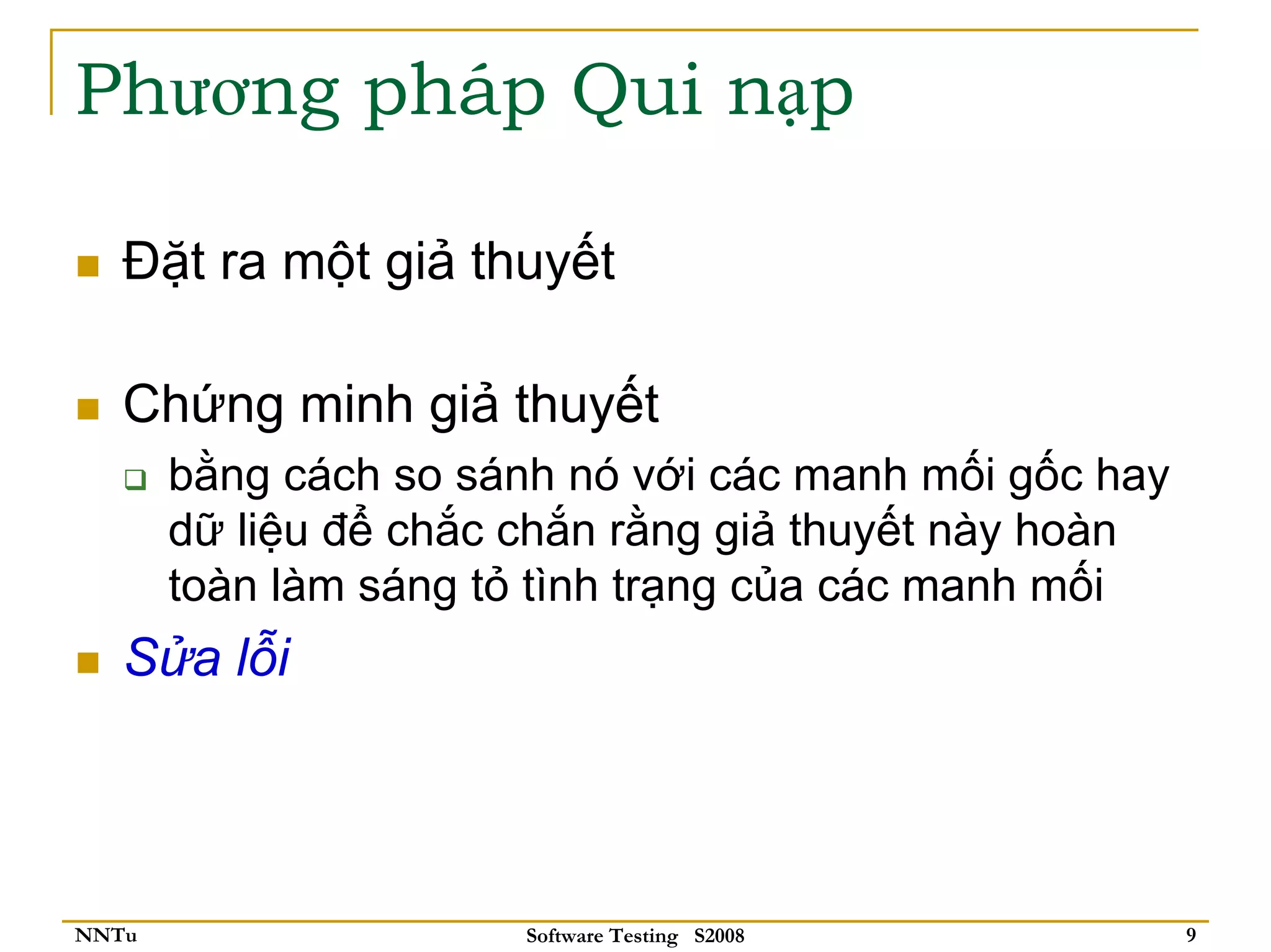 Phương pháp Qui nạp

   Đặt ra một giả thuyết

   Chứng minh giả thuyết
       bằng cách so sánh nó với các manh mối gốc hay
       dữ liệu để chắc chắn rằng giả thuyết này hoàn
       toàn làm sáng tỏ tình trạng của các manh mối
   Sửa lỗi




NNTu                   Software Testing S2008          9
 