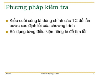 Phương pháp kiểm tra

   Kiểu cuối cùng là dùng chính các TC để lần
   bước xác định lỗi của chương trình
   Sử dụng từng điều kiện riêng lẻ để tìm lỗi




NNTu               Software Testing S2008       13
 