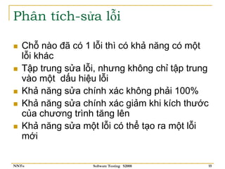 Phân tích-sửa lỗi

   Chỗ nào đã có 1 lỗi thì có khả năng có một
   lỗi khác
   Tập trung sửa lỗi, nhưng không chỉ tập trung
   vào một dấu hiệu lỗi
   Khả năng sửa chính xác không phải 100%
   Khả năng sửa chính xác giảm khi kích thước
   của chương trình tăng lên
   Khả năng sửa một lỗi có thể tạo ra một lỗi
   mới

NNTu               Software Testing S2008     15
 