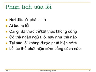 Phân tích-sửa lỗi

   Nơi đâu lỗi phát sinh
   Ai tạo ra lỗi
   Cái gì đã thực thi/kết thúc không đúng
   Có thể ngăn ngừa lỗi này như thế nào
   Tại sao lỗi không được phát hiện sớm
   Lỗi có thể phát hiện sớm bằng cách nào




NNTu               Software Testing S2008   16
 