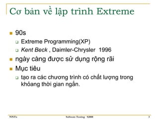 Cơ bản về lập trình Extreme

   90s
       Extreme Programming(XP)
       Kent Beck , Daimler-Chrysler 1996
   ngày càng được sử dụng rộng rãi
   Mục tiêu
       tạo ra các chương trình có chất lượng trong
       khỏang thời gian ngắn.




NNTu                    Software Testing S2008       3
 