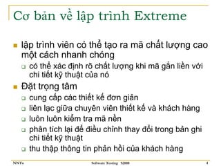 Cơ bản về lập trình Extreme

   lập trình viên có thể tạo ra mã chất lượng cao
   một cách nhanh chóng
       có thể xác định rõ chất lượng khi mã gắn liền với
       chi tiết kỹ thuật của nó
   Đặt trọng tâm
       cung cấp các thiết kế đơn giản
       liên lạc giữa chuyên viên thiết kế và khách hàng
       luôn luôn kiểm tra mã nền
       phân tích lại để điều chỉnh thay đổi trong bản ghi
       chi tiết kỹ thuật
       thu thập thông tin phản hồi của khách hàng
NNTu                     Software Testing S2008             4
 